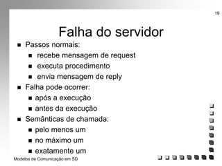 Modelos de Comunicação em SD
19
Falha do servidor
 Passos normais:
 recebe mensagem de request
 executa procedimento
 envia mensagem de reply
 Falha pode ocorrer:
 após a execução
 antes da execução
 Semânticas de chamada:
 pelo menos um
 no máximo um
 exatamente um
 