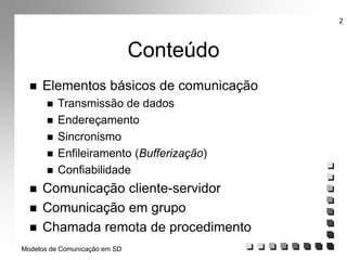 Modelos de Comunicação em SD
2
Conteúdo
 Elementos básicos de comunicação
 Transmissão de dados
 Endereçamento
 Sincronismo
 Enfileiramento (Bufferização)
 Confiabilidade
 Comunicação cliente-servidor
 Comunicação em grupo
 Chamada remota de procedimento
 