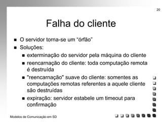 Modelos de Comunicação em SD
20
Falha do cliente
 O servidor torna-se um “órfão”
 Soluções:
 exterminação do servidor pela máquina do cliente
 reencarnação do cliente: toda computação remota
é destruída
 "reencarnação" suave do cliente: somentes as
computações remotas referentes a aquele cliente
são destruídas
 expiração: servidor estabele um timeout para
confirmação
 