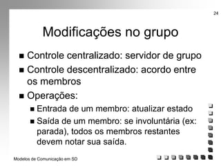 Modelos de Comunicação em SD
24
Modificações no grupo
 Controle centralizado: servidor de grupo
 Controle descentralizado: acordo entre
os membros
 Operações:
 Entrada de um membro: atualizar estado
 Saída de um membro: se involuntária (ex:
parada), todos os membros restantes
devem notar sua saída.
 