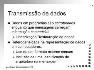 Modelos de Comunicação em SD
4
Transmissão de dados
 Dados em programas são estruturados
enquanto que mensagens carregam
informação sequencial:
» Linearização/Restauração de dados
 Heterogeneidade na representação de dados
em computadores:
» Uso de um formato externo comum
» Inclusão de uma identificação de
arquitetura na mensagem
 