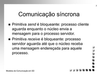 Modelos de Comunicação em SD
7
Comunicação síncrona
 Primitiva send é bloqueante: processo cliente
aguarda enquanto o núcleo envia a
mensagem para o processo servidor.
 Primitiva receive é bloqueante: processo
servidor aguarda até que o núcleo receba
uma mensagem endereçada para aquele
processo.
 