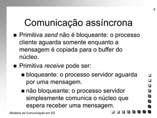 Modelos de Comunicação em SD
8
Comunicação assíncrona
 Primitiva send não é bloqueante: o processo
cliente aguarda somente enquanto a
mensagem é copiada para o buffer do
núcleo.
 Primitiva receive pode ser:
 bloqueante: o processo servidor aguarda
por uma mensagem.
 não bloqueante: o processo servidor
simplesmente comunica o núcleo que
espera receber uma mensagem.
 
