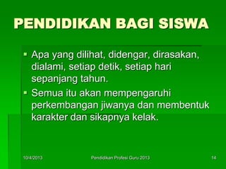 PENDIDIKAN BAGI SISWA
 Apa yang dilihat, didengar, dirasakan,
dialami, setiap detik, setiap hari
sepanjang tahun.
 Semua itu akan mempengaruhi
perkembangan jiwanya dan membentuk
karakter dan sikapnya kelak.
10/4/2013 14Pendidikan Profesi Guru 2013
 