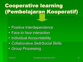 Cooperative learning
(Pembelajaran Kooperatif)
 Positive Interdependence
 Face to face interaction
 Individual Accountability
 Collaborative Skill/Social Skills
 Group Processing
10/4/2013 15Pendidikan Profesi Guru 2013
 