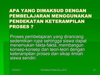 APA YANG DIMAKSUD DENGAN
PEMBELAJARAN MENGGUNAKAN
PENDEKATAN KETERAMPILAN
PROSES ?
Proses pembelajaran yang dirancang
sedemikian rupa sehingga siswa dapat
menemukan fakta-fakta, membangun
konsep-konsep dan teori-teori dengan
keterampilan proses dan sikap ilmiah
siswa sendiri.
10/4/2013 21Pendidikan Profesi Guru 2013
 