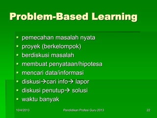 Problem-Based Learning
 pemecahan masalah nyata
 proyek (berkelompok)
 berdiskusi masalah
 membuat penyataan/hipotesa
 mencari data/informasi
 diskusicari info lapor
 diskusi penutup solusi
 waktu banyak
10/4/2013 22Pendidikan Profesi Guru 2013
 