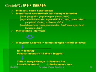 Contoh#2: IPS + Bahasa
 Pilih satu nama kota/tempat
 Identifikasi karakteristik kota/tempat tersebut
(letak geografis: pegunungan, pantai, dsb.)
(sejarah/nilai historis: kapan didirikan, usia, nama tokoh
yang lahir disitu, pahlawan, dsb.)
(sosial-ekonomi: matapencaharian, hasil alam apa, hasil
tambang, dsb.)
 Menyatakan informasi
 Menyusun Laporan  format dengan kriteria minimal
Isi  lengkap
Bahasa Indonesia? Bahasa Inggris?
Tulis  Karya/kinerja  Product Ass.
Lisan/Presentasi  Performance Ass.
10/4/2013 26Pendidikan Profesi Guru 2013
 