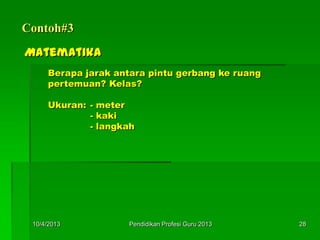 Contoh#3
Matematika
Berapa jarak antara pintu gerbang ke ruang
pertemuan? Kelas?
Ukuran: - meter
- kaki
- langkah
10/4/2013 28Pendidikan Profesi Guru 2013
 