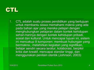 CTL
1. CTL adalah suatu proses pendidikan yang bertujuan
untuk membantu siswa memahami makna yang ada
pada bahan ajar yang mereka pelajari dengan
menghubungkan pelajaran dalam kontek kehidupan
sehari-harinya dengan kontek kehidupan pribadi,
sosial dan kultural. Untuk mencapai tujuan ini, sistem
ini mencakup 8 komponen: membuat hubungan yang
bermakna., melahirkan kegiatan yang signifikan,
belajar sendiri secara teratur, kolaborasi, berpikir
kritis dan kreatif, mencapai standar tinggi, dan
menggunakan penilain otentik (Johnson, 2003)
10/4/2013 4Pendidikan Profesi Guru 2013
 