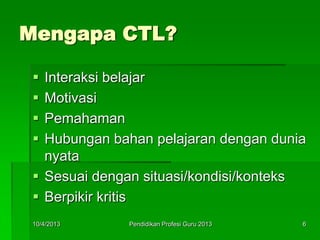 Mengapa CTL?
 Interaksi belajar
 Motivasi
 Pemahaman
 Hubungan bahan pelajaran dengan dunia
nyata
 Sesuai dengan situasi/kondisi/konteks
 Berpikir kritis
10/4/2013 6Pendidikan Profesi Guru 2013
 