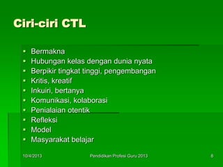 Ciri-ciri CTL
 Bermakna
 Hubungan kelas dengan dunia nyata
 Berpikir tingkat tinggi, pengembangan
 Kritis, kreatif
 Inkuiri, bertanya
 Komunikasi, kolaborasi
 Penialaian otentik
 Refleksi
 Model
 Masyarakat belajar
10/4/2013 8Pendidikan Profesi Guru 2013
 