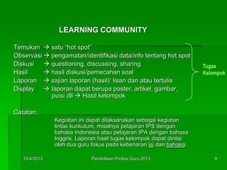 LEARNING COMMUNITY
Temukan  satu “hot spot”
Observasi  pengamatan/identifikasi data/info tentang hot spot
Diskusi  questioning, discussing, sharing
Hasil  hasil diskusi/pemecahan soal
Laporan  sajian laporan (hasil): lisan dan atau tertulis
Display  laporan dapat berupa poster, artikel, gambar,
puisi dll  Hasil kelompok
Catatan:
Kegiatan ini dapat dilaksanakan sebagai kegiatan
lintas kurikulum, misalnya pelajaran IPS dengan
bahasa Indonesia atau pelajaran IPA dengan bahasa
Inggris. Laporan hasil tugas kelompok dapat dinilai
oleh dua guru fokus pada kebenaran isi dan bahasa.
Tugas
Kelompok
10/4/2013 9Pendidikan Profesi Guru 2013
 