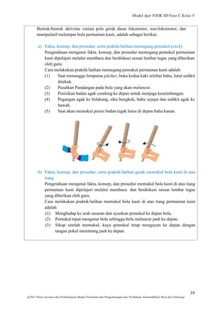 Modul Ajar PJOK SD Fase C Kelas V
39
@2021 Pusat Asesmen dan Pembelajaran Badan Penelitian dan Pengembangan dan Perbukuan, Kemendikbud, Riset dan Teknologi
Bentuk-bentuk aktivitas variasi pola gerak dasar lokomotor, non-lokomotor, dan
manipulatif melempar bola permainan kasti, adalah sebagai berikut.
a) Fakta, konsep, dan prosedur, serta praktik/latihan memegang pemukul (stick)
Pengetahuan mengenai fakta, konsep, dan prosedur memegang pemukul permainan
kasti dipelajari melalui membaca dan berdiskusi sesuai lembar tugas yang diberikan
oleh guru.
Cara melakukan praktik/latihan memegang pemukul permainan kasti adalah:
(1) Saat menunggu lemparan pitcher, buka kedua kaki selebar bahu, lutut sedikit
ditekuk.
(2) Pusatkan Pandangan pada bola yang akan meluncur.
(3) Posisikan badan agak condong ke depan untuk menjaga keseimbangan.
(4) Pegangan agak ke belakang, siku bengkok, bahu sejajar dan sedikit agak ke
bawah.
(5) Saat akan memukul posisi badan tegak lurus di depan bahu kanan.
b) Fakta, konsep, dan prosedur, serta praktik/latihan gerak memukul bola kasti di atas
tiang
Pengetahuan mengenai fakta, konsep, dan prosedur memukul bola kasti di atas tiang
permainan kasti dipelajari melalui membaca dan berdiskusi sesuai lembar tugas
yang diberikan oleh guru.
Cara melakukan praktik/latihan memukul bola kasti di atas tiang permainan kasti
adalah:
(1) Menghadap ke arah sasaran dan ayunkan pemukul ke depan bola.
(2) Pemukul tepat mengenai bola sehingga bola meluncur jauh ke depan.
(3) Sikap setelah memukul, kayu pemukul tetap mengayun ke depan dengan
tangan pukul merentang jauh ke depan.
 