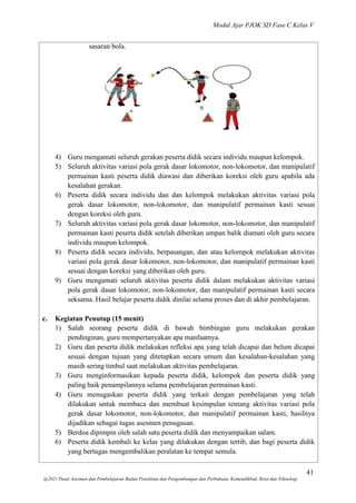 Modul Ajar PJOK SD Fase C Kelas V
41
@2021 Pusat Asesmen dan Pembelajaran Badan Penelitian dan Pengembangan dan Perbukuan, Kemendikbud, Riset dan Teknologi
sasaran bola.
4) Guru mengamati seluruh gerakan peserta didik secara individu maupun kelompok.
5) Seluruh aktivitas variasi pola gerak dasar lokomotor, non-lokomotor, dan manipulatif
permainan kasti peserta didik diawasi dan diberikan koreksi oleh guru apabila ada
kesalahan gerakan.
6) Peserta didik secara individu dan dan kelompok melakukan aktivitas variasi pola
gerak dasar lokomotor, non-lokomotor, dan manipulatif permainan kasti sesuai
dengan koreksi oleh guru.
7) Seluruh aktivitas variasi pola gerak dasar lokomotor, non-lokomotor, dan manipulatif
permainan kasti peserta didik setelah diberikan umpan balik diamati oleh guru secara
individu maupun kelompok.
8) Peserta didik secara individu, berpasangan, dan atau kelompok melakukan aktivitas
variasi pola gerak dasar lokomotor, non-lokomotor, dan manipulatif permainan kasti
sesuai dengan koreksi yang diberikan oleh guru.
9) Guru mengamati seluruh aktivitas peserta didik dalam melakukan aktivitas variasi
pola gerak dasar lokomotor, non-lokomotor, dan manipulatif permainan kasti secara
seksama. Hasil belajar peserta didik dinilai selama proses dan di akhir pembelajaran.
c. Kegiatan Penutup (15 menit)
1) Salah seorang peserta didik di bawah bimbingan guru melakukan gerakan
pendinginan, guru mempertanyakan apa manfaatnya.
2) Guru dan peserta didik melakukan refleksi apa yang telah dicapai dan belum dicapai
sesuai dengan tujuan yang ditetapkan secara umum dan kesalahan-kesalahan yang
masih sering timbul saat melakukan aktivitas pembelajaran.
3) Guru menginformasikan kepada peserta didik, kelompok dan peserta didik yang
paling baik penampilannya selama pembelajaran permainan kasti.
4) Guru menugaskan peserta didik yang terkait dengan pembelajaran yang telah
dilakukan untuk membaca dan membuat kesimpulan tentang aktivitas variasi pola
gerak dasar lokomotor, non-lokomotor, dan manipulatif permainan kasti, hasilnya
dijadikan sebagai tugas asesmen penugasan.
5) Berdoa dipimpin oleh salah satu peserta didik dan menyampaikan salam.
6) Peserta didik kembali ke kelas yang dilakukan dengan tertib, dan bagi peserta didik
yang bertugas mengembalikan peralatan ke tempat semula.
 