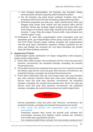Modul Ajar PJOK SD Fase C Kelas V
34
@2021 Pusat Asesmen dan Pembelajaran Badan Penelitian dan Pengembangan dan Perbukuan, Kemendikbud, Riset dan Teknologi
c) Antar kelompok dipertandingkan, dan kelompok yang dinyatakan sebagai
pemenang adalah kelompok yang paling sedikit melakukan kesalahan.
d) Jika ada kelompok yang paling banyak melakukan kesalahan maka diberi
kesempatan untuk bernyani bersama kelompoknya dengan pilihan lagu bebas.
e) Berdasarkan pengamatan guru pada game, dipilih sejumlah peserta didik yang
dianggap cukup mampu untuk menjadi tutor bagi temannya dalam aktivitas
berikutnya. Mereka akan mendapat anggota kelompok dari peserta didik yang
tersisa dengan cara berhitung sampai angka sejumlah peserta didik yang terpilih
(misalnya 7 orang). Maka jika terdapat 28 peserta didik, setiap kelompok akan
memiliki anggota 7 orang.
10) Pembelajaran ini selain dapat mengembangkan elemen keterampilan gerak dan
pengetahuan gerak, juga mengembangkan eleman gotong royong dan mandiri nilai-
nilai Profil Pelajar Pancasila dengan indikator meregulasi dan menginternalisasi
nilai-nilai gerak seperti: berkolaborasi, kepedulian, berbagai, pemahaman diri dan
situasi yang dihadapi, dan meregulasi diri, serta dapat menerapkan pola perilaku
hidup sehat dalam kehidupan sehari-hari.
b. Kegiatan Inti (75 Menit)
Langkah-langkah kegiatan pembelajaran inti dengan menggunakan model penugasan,
dengan prosedur sebagai berikut:
1) Peserta didik melihat tayangan video pembelajaran aktivitas variasi pola gerak dasar
lokomotor, non-lokomotor, dan manipulatif melempar, menangkap, dan memukul
bola permainan kasti.
2) Peserta didik menerima dan mempelajari kartu tugas (task sheet) yang berisi perintah
dan indikator tugas aktivitas variasi pola gerak dasar lokomotor, non-lokomotor, dan
manipulatif melempar, menangkap, dan memukul bola permainan kasti.
3) Peserta didik melaksanakan tugas ajar sesuai dengan target waktu yang ditentukan
guru untuk mencapai ketuntasan belajar pada setiap materi pembelajaran, yaitu:
aktivitas variasi pola gerak dasar lokomotor, non-lokomotor, dan manipulatif
melempar, menangkap, dan memukul bola permainan kasti. Secara rinci tugas ajar
aktivitas variasi pola gerak dasar lokomotor, non-lokomotor, dan manipulatif
melempar, menangkap, dan memukul bola permainan kasti adalah sebagai berikut.
Aktivitas 1
Aktivitas pembelajaran variasi pola gerak dasar lokomotor, non-lokomotor, dan
manipulatif melempar, menangkap, dan memukul bola permainan kasti melalui:
a) Fakta, konsep, dan prosedur, serta praktik/latihan gerak melempar bola
lurus/mendatar
Pengetahuan mengenai fakta, konsep, dan prosedur gerak melempar bola
lurus/mendatar permainan kasti dipelajari melalui membaca dan berdiskusi
sesuai lembar tugas yang diberikan oleh guru.
Cara melakukan praktik/latihan melempar bola lurus/mendatar permainan kasti
 