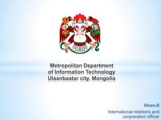 Onon.D
International relations and
cooperation officer
Metropolitan Department
of Information Technology
Ulaanbaatar city, Mongolia
 