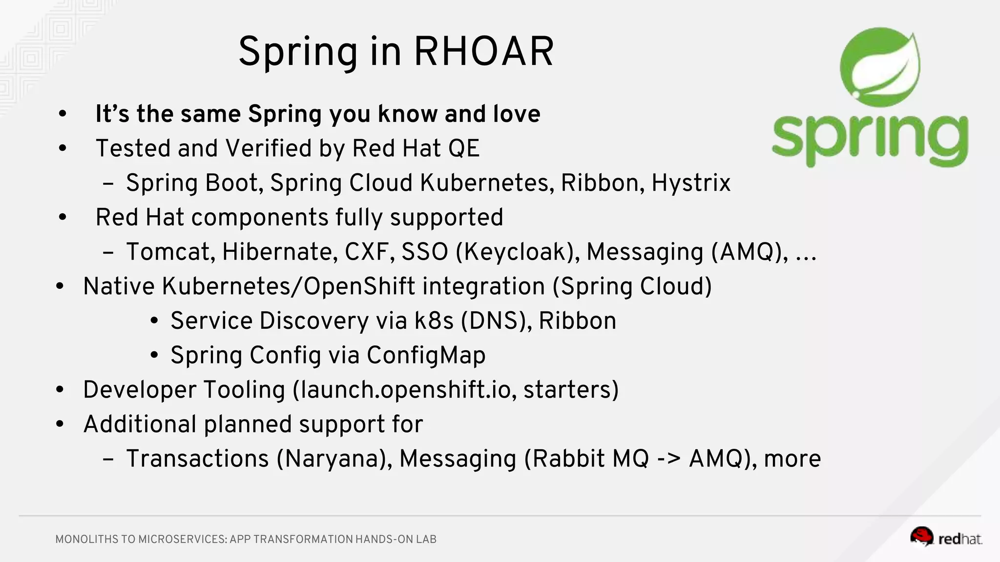 MONOLITHS TO MICROSERVICES: APP TRANSFORMATION HANDS-ON LAB
Spring in RHOAR
• It’s the same Spring you know and love
• Tested and Verified by Red Hat QE
– Spring Boot, Spring Cloud Kubernetes, Ribbon, Hystrix
• Red Hat components fully supported
– Tomcat, Hibernate, CXF, SSO (Keycloak), Messaging (AMQ), …
• Native Kubernetes/OpenShift integration (Spring Cloud)
• Service Discovery via k8s (DNS), Ribbon
• Spring Config via ConfigMap
• Developer Tooling (launch.openshift.io, starters)
• Additional planned support for
– Transactions (Naryana), Messaging (Rabbit MQ -> AMQ), more
 