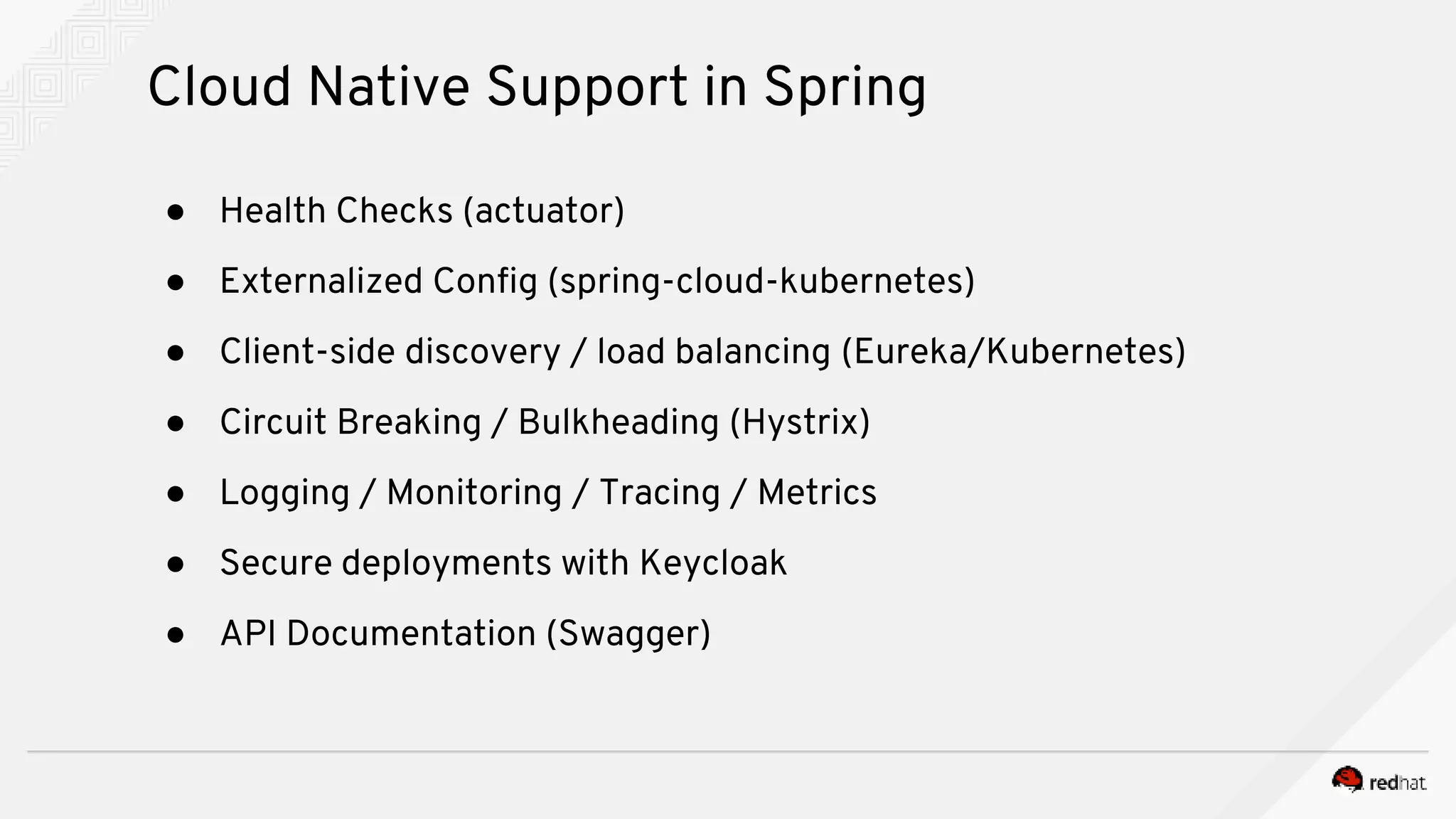 ● Health Checks (actuator)
● Externalized Config (spring-cloud-kubernetes)
● Client-side discovery / load balancing (Eureka/Kubernetes)
● Circuit Breaking / Bulkheading (Hystrix)
● Logging / Monitoring / Tracing / Metrics
● Secure deployments with Keycloak
● API Documentation (Swagger)
Cloud Native Support in Spring
 