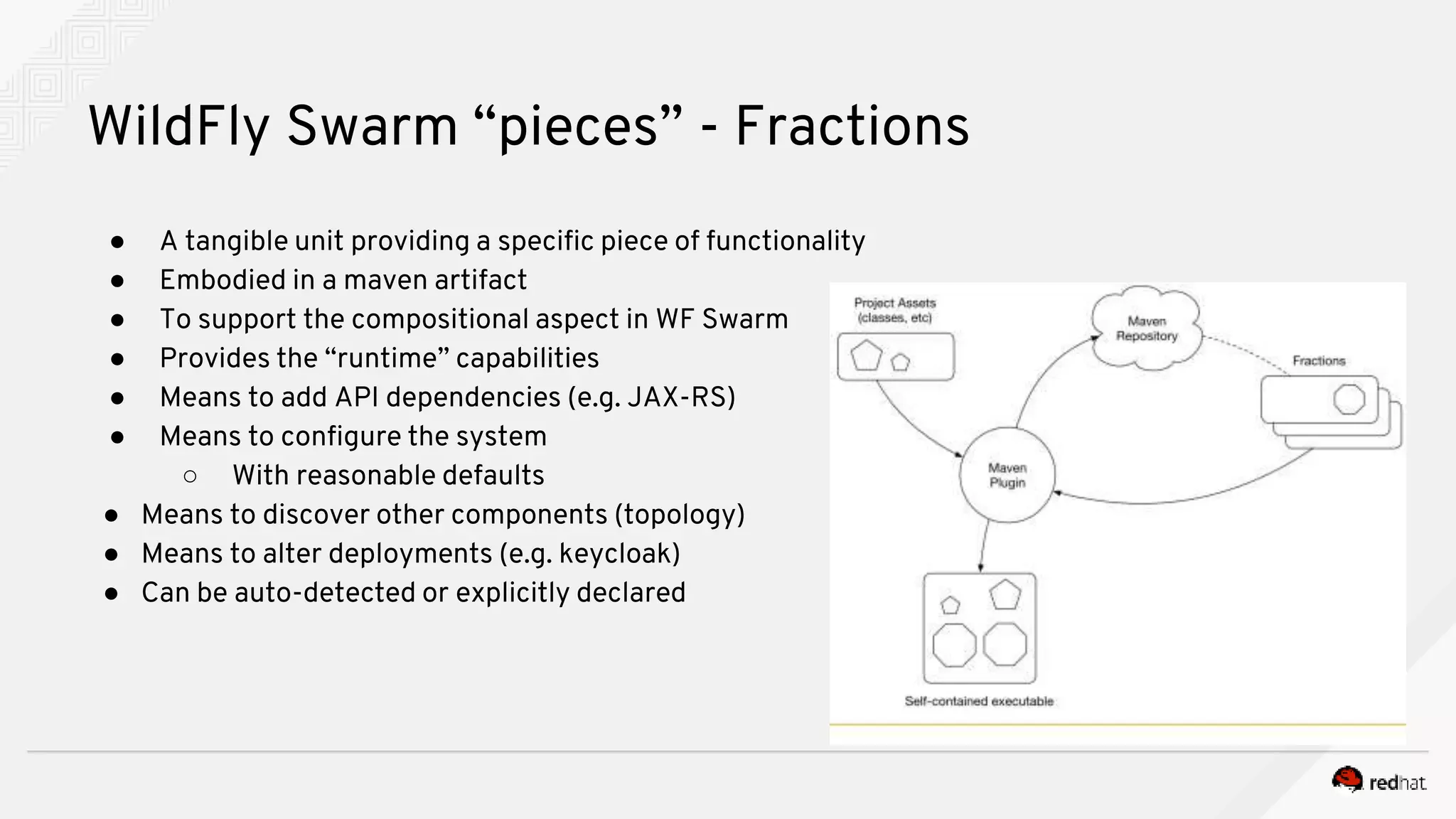 ● A tangible unit providing a specific piece of functionality
● Embodied in a maven artifact
● To support the compositional aspect in WF Swarm
● Provides the “runtime” capabilities
● Means to add API dependencies (e.g. JAX-RS)
● Means to configure the system
○ With reasonable defaults
● Means to discover other components (topology)
● Means to alter deployments (e.g. keycloak)
● Can be auto-detected or explicitly declared
WildFly Swarm “pieces” - Fractions
 