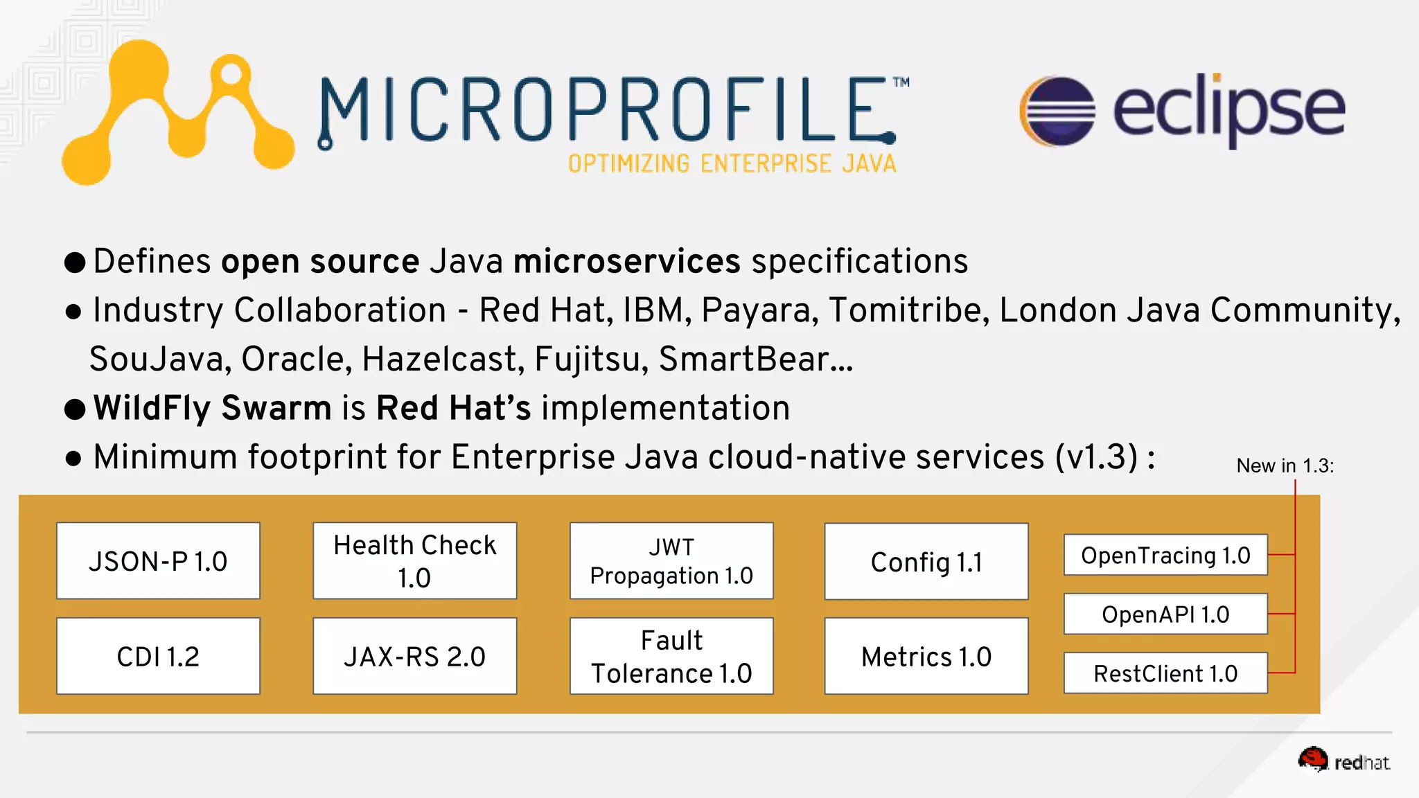 ●Defines open source Java microservices specifications
● Industry Collaboration - Red Hat, IBM, Payara, Tomitribe, London Java Community,
SouJava, Oracle, Hazelcast, Fujitsu, SmartBear...
●WildFly Swarm is Red Hat’s implementation
● Minimum footprint for Enterprise Java cloud-native services (v1.3) :
JSON-P 1.0
Health Check
1.0
CDI 1.2 JAX-RS 2.0
JWT
Propagation 1.0
Fault
Tolerance 1.0
Metrics 1.0
Config 1.1 OpenTracing 1.0
OpenAPI 1.0
RestClient 1.0
New in 1.3:
 