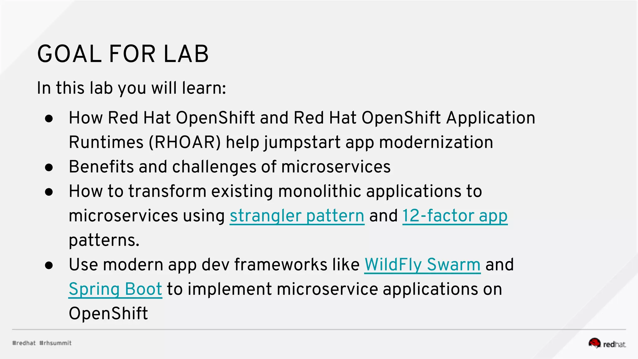GOAL FOR LAB
In this lab you will learn:
● How Red Hat OpenShift and Red Hat OpenShift Application
Runtimes (RHOAR) help jumpstart app modernization
● Benefits and challenges of microservices
● How to transform existing monolithic applications to
microservices using strangler pattern and 12-factor app
patterns.
● Use modern app dev frameworks like WildFly Swarm and
Spring Boot to implement microservice applications on
OpenShift
 