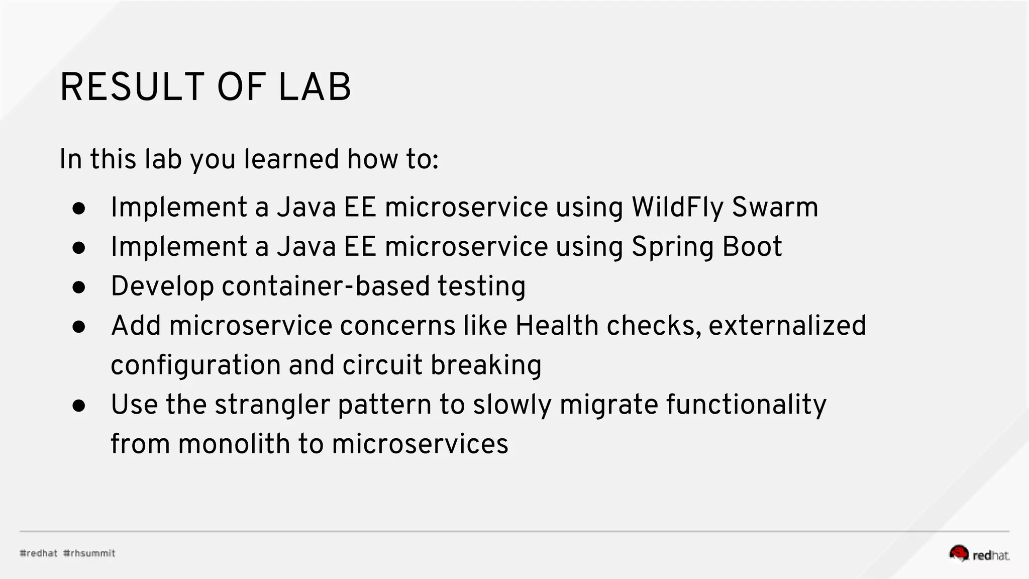 RESULT OF LAB
In this lab you learned how to:
● Implement a Java EE microservice using WildFly Swarm
● Implement a Java EE microservice using Spring Boot
● Develop container-based testing
● Add microservice concerns like Health checks, externalized
configuration and circuit breaking
● Use the strangler pattern to slowly migrate functionality
from monolith to microservices
 