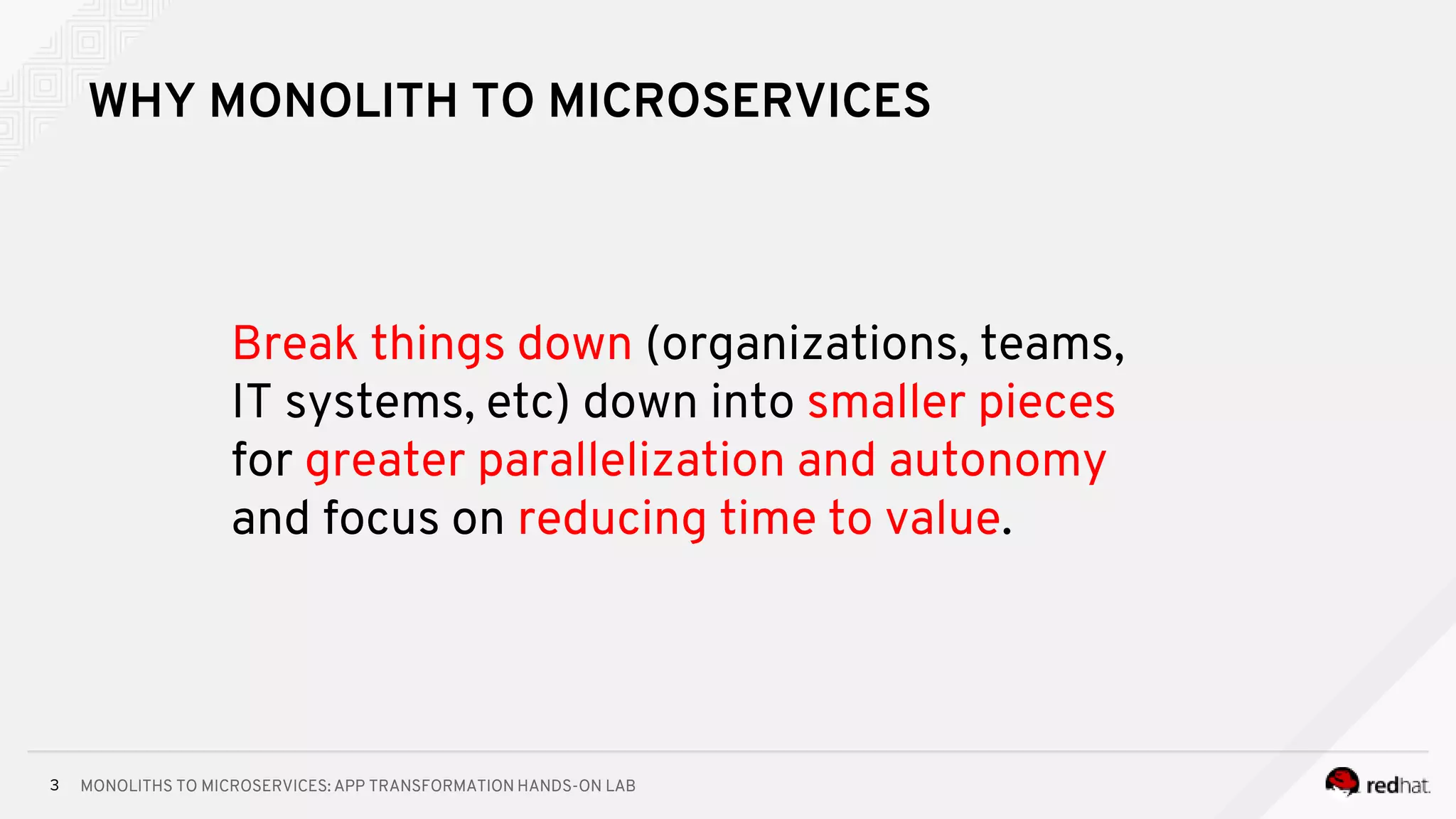 MONOLITHS TO MICROSERVICES: APP TRANSFORMATION HANDS-ON LAB3
WHY MONOLITH TO MICROSERVICES
Break things down (organizations, teams,
IT systems, etc) down into smaller pieces
for greater parallelization and autonomy
and focus on reducing time to value.
 