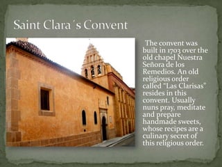 The convent was
built in 1703 over the
old chapel Nuestra
Señora de los
Remedios. An old
religious order
called “Las Clarisas"
resides in this
convent. Usually
nuns pray, meditate
and prepare
handmade sweets,
whose recipes are a
culinary secret of
this religious order.
 