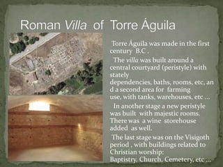 Torre Águila was made in the first
century B.C .
The villa was built around a
central courtyard (peristyle) with
stately
dependencies, baths, rooms, etc, an
d a second area for farming
use, with tanks, warehouses, etc ...
In another stage a new peristyle
was built with majestic rooms.
There was a wine storehouse
added as well.
The last stage was on the Visigoth
period , with buildings related to
Christian worship:
Baptistry, Church, Cemetery, etc ...
 