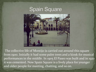 The collective life of Montijo is carried out around this square
from 1900. Initially it had some palm trees and a kiosk for musical
performances in the middle. In 1905 El Paseo was built and in 1920
it was cemented. Now Spain Square is a lively place for younger
and older people for meeting, chatting, and so on.
 