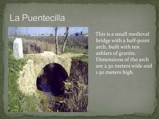 This is a small medieval
bridge with a half-point
arch, built with ten
ashlars of granite.
Dimensions of the arch
are 2.50 meters wide and
1.50 meters high.
 