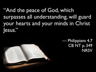 “And the peace of God, which
surpasses all understanding, will guard
your hearts and your minds in Christ
Jesus.”
                          — Philippians 4.7
                            CB NT p. 349
                                     NRSV
 