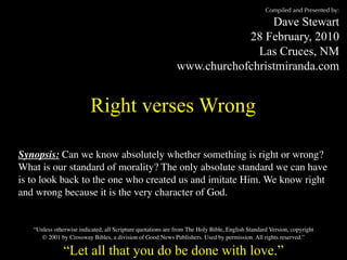 Compiled and Presented by:

                                                                              Dave Stewart
                                                                         28 February, 2010
                                                                           Las Cruces, NM
                                                             www.churchofchristmiranda.com


                          Right verses Wrong

Synopsis: Can we know absolutely whether something is right or wrong?
What is our standard of morality? The only absolute standard we can have
is to look back to the one who created us and imitate Him. We know right
and wrong because it is the very character of God.


   “Unless otherwise indicated, all Scripture quotations are from The Holy Bible, English Standard Version, copyright
      © 2001 by Crossway Bibles, a division of Good News Publishers. Used by permission. All rights reserved.”

               “Let all that you do be done with love.”
 
