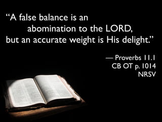 “A false balance is an
      abomination to the LORD,
but an accurate weight is His delight.”
                          — Proverbs 11.1
                           CB OT p. 1014
                                   NRSV
 