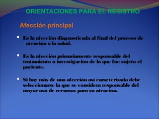 Afección principal
ORIENTACIONES PARA EL REGISTRO
 Es la afección diagnosticada al final del proceso de
atención a la salud.
 Es la afección primariamente responsable del
tratamiento o investigación de la que fue sujeto el
paciente.
 Si hay más de una afección así caracterizada debe
seleccionarse la que se considera responsable del
mayoruso de recursos para su atención.
 