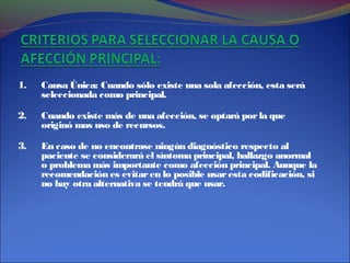 1. Causa Única: Cuando sólo existe una sola afección, esta será
seleccionada como principal.
2. Cuando existe más de una afección, se optará porla que
originó mas uso de recursos.
3. En caso de no encontrase ningún diagnóstico respecto al
paciente se considerará el síntoma principal, hallazgo anormal
o problema más importante como afección principal. Aunque la
recomendación es evitaren lo posible usaresta codificación, si
no hay otra alternativa se tendrá que usar.
 