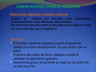 Cuando se registra una afección como traumatismo,
envenenamiento u otro efecto de causa externa.
Es importante describir tanto la naturaleza de la afección como
las circunstancias que la originaron.
Afecciones debidas a causas externas
Ejemplos:
 Contusión cerebral causada cuando el paciente
perdió el control del automóvil, el cual chocó con un
árbol.
 Fractura del cuello de fémur debida a caída al
resbalar en pavimento grasoso.
 Hipotermia grave, el paciente se cayó en su jardín en
un día muy frío.
ORIENTACIONES PARA EL REGISTRO
 