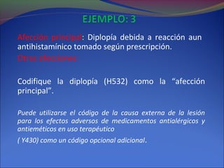 Afección principal: Diplopía debida a reacción aun
antihistamínico tomado según prescripción.
Otras afecciones:
Codifique la diplopía (H532) como la “afección
principal”.
Puede utilizarse el código de la causa externa de la lesión
para los efectos adversos de medicamentos antialérgicos y
antieméticos en uso terapéutico
( Y430) como un código opcional adicional.
 