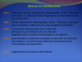 REGLAS DE MORBILIDADREGLAS DE MORBILIDAD
MB1: Afección menos importante mencionada como "afección
principal" y la afección más importante se menciona como
"otra afección“
MB2: Varias afecciones mencionadas como "afección principal“
que no puedan codificarse en una categoría combinada
MB3: La afección mencionada como "afección
principal" es un síntoma de una afección
diagnosticada y tratada mencionada en el registro
MB4: Especificidad. La afección principal se describe en términos
principales y se reporta otra afección que proporciona
información más específica
MB5: Diagnósticos principales alternativos
 