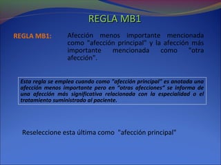 REGLA MB1REGLA MB1
Afección menos importante mencionada
como "afección principal" y la afección más
importante mencionada como "otra
afección".
REGLA MB1:
Esta regla se emplea cuando como "afección principal" es anotada una
afección menos importante pero en “otras afecciones“ se informa de
una afección más significativa relacionada con la especialidad o el
tratamiento suministrado al paciente.
Reseleccione esta última como "afección principal"
 