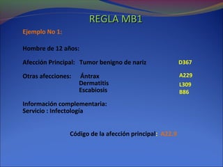 Ejemplo No 1:
Hombre de 12 años:
Afección Principal: Tumor benigno de nariz
Otras afecciones: Ántrax
Dermatitis
Escabiosis
Información complementaria:
Servicio : Infectología
Código de la afección principal: A22.9
A229
L309
B86
D367
REGLA MB1REGLA MB1
 