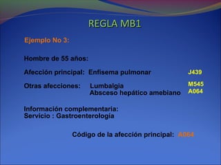 Ejemplo No 3:
Hombre de 55 años:
Afección principal: Enfisema pulmonar
Otras afecciones: Lumbalgia
Absceso hepático amebiano
Información complementaria:
Servicio : Gastroenterología
Código de la afección principal: A064
J439
M545
A064
REGLA MB1REGLA MB1
 