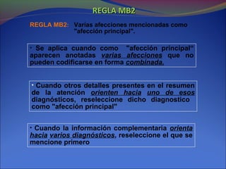 REGLA MB2REGLA MB2
REGLA MB2: Varias afecciones mencionadas como
"afección principal".
• Se aplica cuando como "afección principal“
aparecen anotadas varias afecciones que no
pueden codificarse en forma combinada.
• Cuando otros detalles presentes en el resumen
de la atención orienten hacia uno de esos
diagnósticos, reseleccione dicho diagnostico
como "afección principal"
• Cuando la información complementaria orienta
hacia varios diagnósticos, reseleccione el que se
mencione primero
 