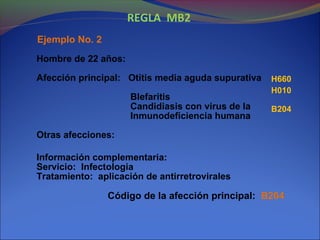 REGLA MB2
Código de la afección principal: B204
H660
H010
B204
Hombre de 22 años:
Afección principal: Otitis media aguda supurativa
Blefaritis
Candidiasis con virus de la
Inmunodeficiencia humana
Otras afecciones:
Información complementaria:
Servicio: Infectologia
Tratamiento: aplicación de antirretrovirales
Ejemplo No. 2
 