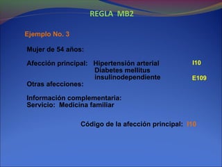 REGLA MB2
Ejemplo No. 3
Mujer de 54 años:
Afección principal: Hipertensión arterial
Diabetes mellitus
insulinodependiente
Otras afecciones:
Información complementaria:
Servicio: Medicina familiar
Código de la afección principal: I10
I10
E109
 