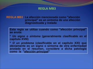 REGLA MB3
REGLA MB3: La afección mencionada como "afección
principal" es un síntoma de una afección
diagnosticada y tratada
Esta regla se utiliza cuando como "afección principal"
se anota:
* Un signo o síntoma (generalmente clasificable en el
capitulo XVIII)
* O un problema (clasificable en el capitulo XXI) que
obviamente es un signo o síntoma de otra enfermedad
anotada en el resumen, considere a dicha patología
como la "afección principal"
 