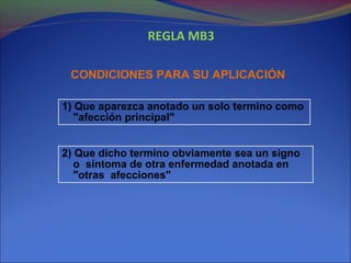 REGLA MB3
CONDICIONES PARA SU APLICACIÓN
1) Que aparezca anotado un solo termino como
"afección principal"
2) Que dicho termino obviamente sea un signo
o síntoma de otra enfermedad anotada en
"otras afecciones"
 