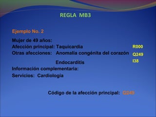 REGLA MB3
Ejemplo No. 2
Mujer de 49 años:
Afección principal: Taquicardia
Otras afecciones: Anomalía congénita del corazón
Endocarditis
Información complementaria:
Servicios: Cardiología
Código de la afección principal: Q249
Q249
R000
I38
 