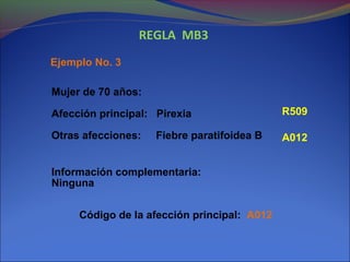 REGLA MB3
Ejemplo No. 3
Mujer de 70 años:
Afección principal: Pirexia
Otras afecciones: Fiebre paratifoidea B
Información complementaria:
Ninguna
Código de la afección principal: A012
R509
A012
 